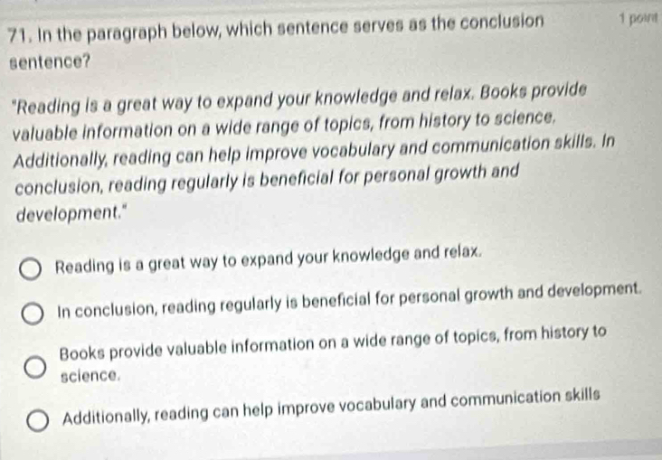 In the paragraph below, which sentence serves as the conclusion 1 point
sentence?
"Reading is a great way to expand your knowledge and relax. Books provide
valuable information on a wide range of topics, from history to science.
Additionally, reading can help improve vocabulary and communication skills. In
conclusion, reading regularly is beneficial for personal growth and
development."
Reading is a great way to expand your knowledge and relax.
In conclusion, reading regularly is beneficial for personal growth and development.
Books provide valuable information on a wide range of topics, from history to
science.
Additionally, reading can help improve vocabulary and communication skills