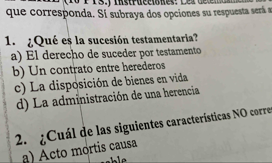 (10 PPS.) Instrucciones: Lea détemdam e
que corresponda. Sí subraya dos opciones su respuesta sera 
1. ¿Qué es la sucesión testamentaria?
a) El derecho de suceder por testamento
b) Un contrato entre herederos
c) La disposición de bienes en vida
d) La administración de una herencia
2. ¿Cuál de las siguientes características NO corre
a) Acto mortis causa