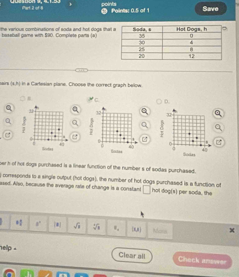 Question 9, 4. 1:53 points
Part 2 of 8 Save
● Points: 0.5 of 1
the various combinations of soda and hot dogs that
baseball game with $90. Complete parts (a)
airs (s,h) in a Carlesian plane. Choose the correct graph below.
B.
C.
D.
32
32
32
4
C^3
。
B
δ
0
C_□ 
0
s
0 40 0 40 0 40
Sodas Godas Sodas
ber h of hot dogs purchased is a linear function of the number s of sodas purchased.
) corresponds to a single output (hot dogs), the number of hot dogs purchased is a function of
ased. Also, because the average rale of change is a constant □ hot dog(s) per soda, the
8 8/5  8^ |: sqrt(□ ) sqrt[4](8) □ _1 (x,8) Ncmk
help ⊥ Clear all Check answer