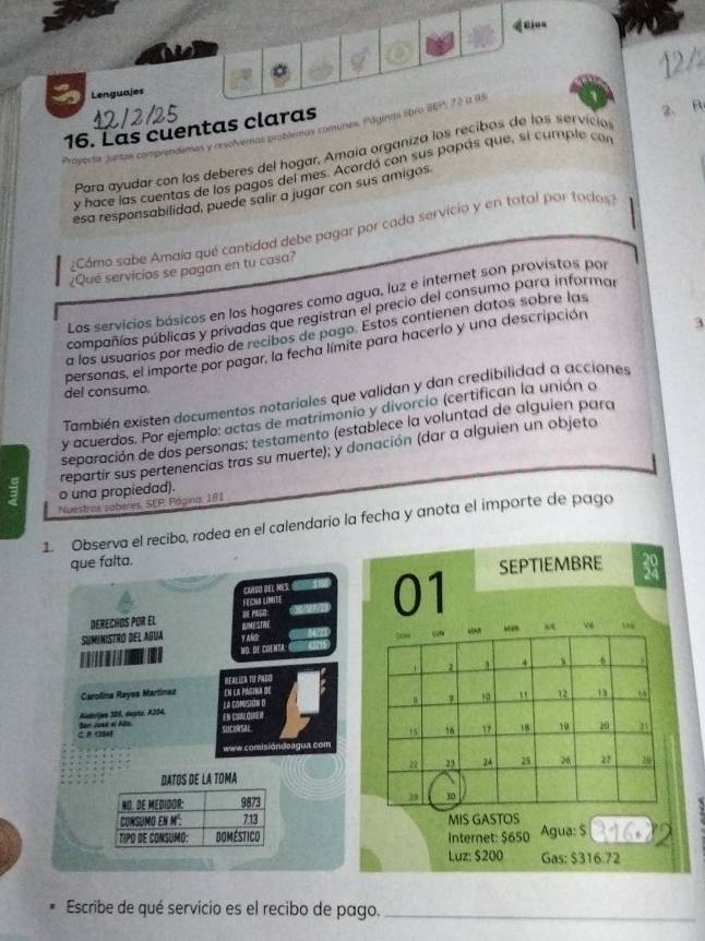 Lenguajes
16. Las cuentas claras
Proyerta juntas comprendemas y revolvemas problemas comunes, Páginmi sbro SEP, 72 ( 95
Para ayudar con los deberes del hogar, Amaia organiza los recibos de los servició 2. R
y hace las cuentas de los pagos del mes. Acordó con sus papás que, si cumple con
esa responsabilidad, puede salir a jugar con sus amigos
¿Cómo sabe Amaía qué cantidad debe pagar por cada servicio y en total por todos
¿Qué servicios se pagan en tu casa?
Los servicios básicos en los hogares como agua, luz e internet son provistos por
compañías públicas y privadas que registran el precio del consumo para informar
3
a los usuarios por medio de recibos de pago. Estos contienen datos sobre las
personas, el importe por pagar, la fecha límite para hacerlo y una descripción
del consumo.
También existen documentos notariales que validan y dan credibilidad a acciones
y acuerdos. Por ejemplo: actas de matrimonio y divorcio (certifican la unión o
separación de dos personas; testamento (establece la voluntad de alguien para
o una propiedad). repartir sus pertenencias tras su muerte); y donación (dar a alguien un objeto
Nuestros saberes. SEP, Página, 181
1. Observa el recibo, rodea en el calendario la fecha y anota el importe de pago
que falta.
SEPTIEMBRE
CARBO REL MES 
Derechös por el DE PASH FECMA LINTE 01
BIMFSTHY
YARD “A?
NO. DE COENTA: tow “ “” Aq 4
1 1
4 s 6 )
Carolina Ruyos Martínez en la pásina de R     A
La compsión o
9 10 " 12 13 (A
Alutrjen 206, depte, A204. EM CoM
15 16 17 18 10 20
C. B 12545 Son Joed al Alto
www.comisióndeagua com
 23 24 25 26 27 26
DATOS DE LA TOMA
NO. DE MEDIDOR: 9873 29 10
CONSUMO EN M²: 713 MIS GASTOS
TIPO DE CONSUMo: Doméstico Internet: $650 Agua: $
Luz: $200 Gas: $316.72
Escribe de qué servicio es el recibo de pago._