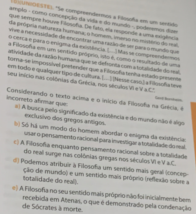 10)(UNIOESTE). "Se compreendermos a Filosofa em um sentido
amplo - como concepção da vida e do mundo -, poderemos dizer
que sempre houve Filosofa. De fato, ela responde a uma exigência
da própria natureza humana; o homem, imerso no mistério do real,
vive a necessidade de encontrar uma razão de ser para o mundo que
o cerca e para o enigma da existência. [. . .] Mas se compreendermos
a Filosofia em um sentido próprio, isto é, como o resultado de uma
atividade da razão humana que se defronta com a totalidade do real,
torna-se impossível pretender que a Filosoña tenha estado presente
em todo e qualquer tipo de cultura. [. ] [Nesse caso,] a Filosofía teve
seu início nas colônias da Grécia, nos séculos VI e V a.C.'.
Considerando o texto acima e o início da Filosofia na Grécia, é Gerd Bornheim.
incorreto afirmar que:
a) A busca pelo significado da existência e do mundo não é algo
exclusivo dos gregos antigos.
b) Só há um modo do homem abordar o enigma da existência:
usar o pensamento racional para investigar a totalidade do real.
c) A Filosofia enquanto pensamento racional sobre a totalidade
do real surge nas colônias gregas nos séculos VI e V a.C.
d) Podemos atribuir à Filosofa um sentido mais geral (concep-
ção de mundo) e um sentido mais próprio (reflexão sobre a
totalidade do real).
e) A Filosofia no seu sentido mais próprio não foi inicialmente bem
recebida em Atenas, o que é demonstrado pela condenação
de Sócrates à morte.