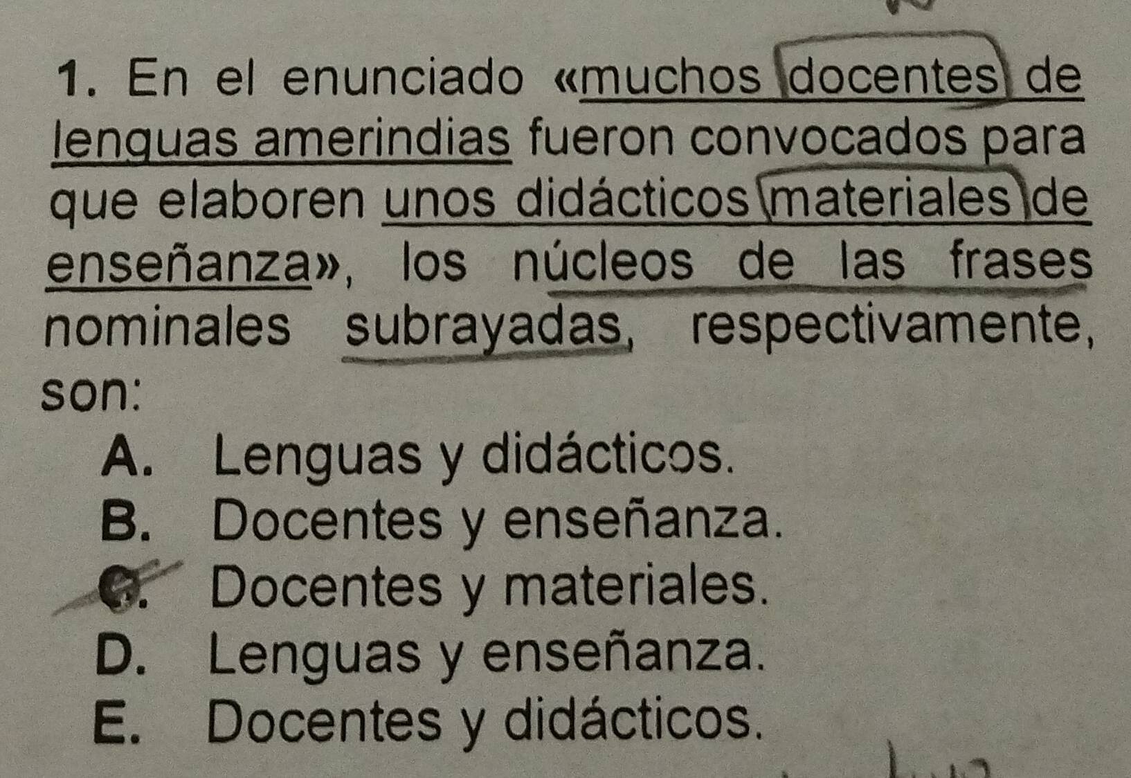 En el enunciado «muchos docentes de
lenguas amerindias fueron convocados para
que elaboren unos didácticos materiales de
enseñanza», los núcleos de las frases
nominales subrayadas, respectivamente,
son:
A. Lenguas y didácticos.
B. Docentes y enseñanza.
G. Docentes y materiales.
D. Lenguas y enseñanza.
E. Docentes y didácticos.