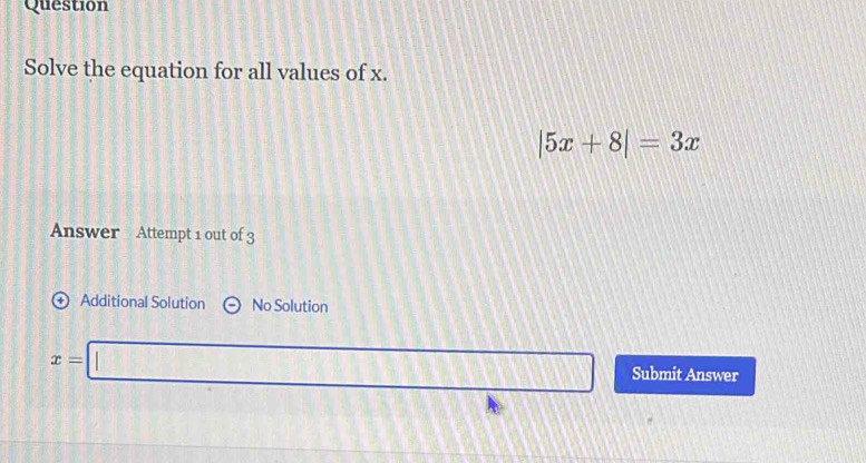 Question 
Solve the equation for all values of x.
|5x+8|=3x
Answer Attempt 1 out of 3 
Additional Solution No Solution
x=□ Submit Answer