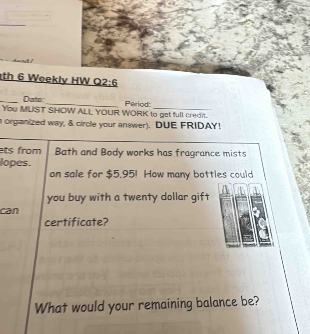 ad 
th 6 Weekly HW Q 2:6 
_Date:_ Period: 
You MUST SHOW ALL YOUR WORK to get full credit. 
n organized way, & circle your answer). DUE FRIDAY! 
ets from Bath and Body works has fragrance mists 
lopes. 
on sale for $5.95! How many bottles could 
you buy with a twenty dollar gift 
can 
certificate? 
What would your remaining balance be?