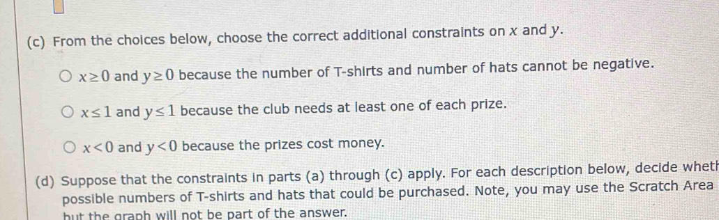 From the choices below, choose the correct additional constraints on x and y.
x≥ 0 and y≥ 0 because the number of T-shirts and number of hats cannot be negative.
x≤ 1 and y≤ 1 because the club needs at least one of each prize.
x<0</tex> and y<0</tex> because the prizes cost money.
(d) Suppose that the constraints in parts (a) through (c) apply. For each description below, decide whet
possible numbers of T-shirts and hats that could be purchased. Note, you may use the Scratch Area
but the graph will not be part of the answer.