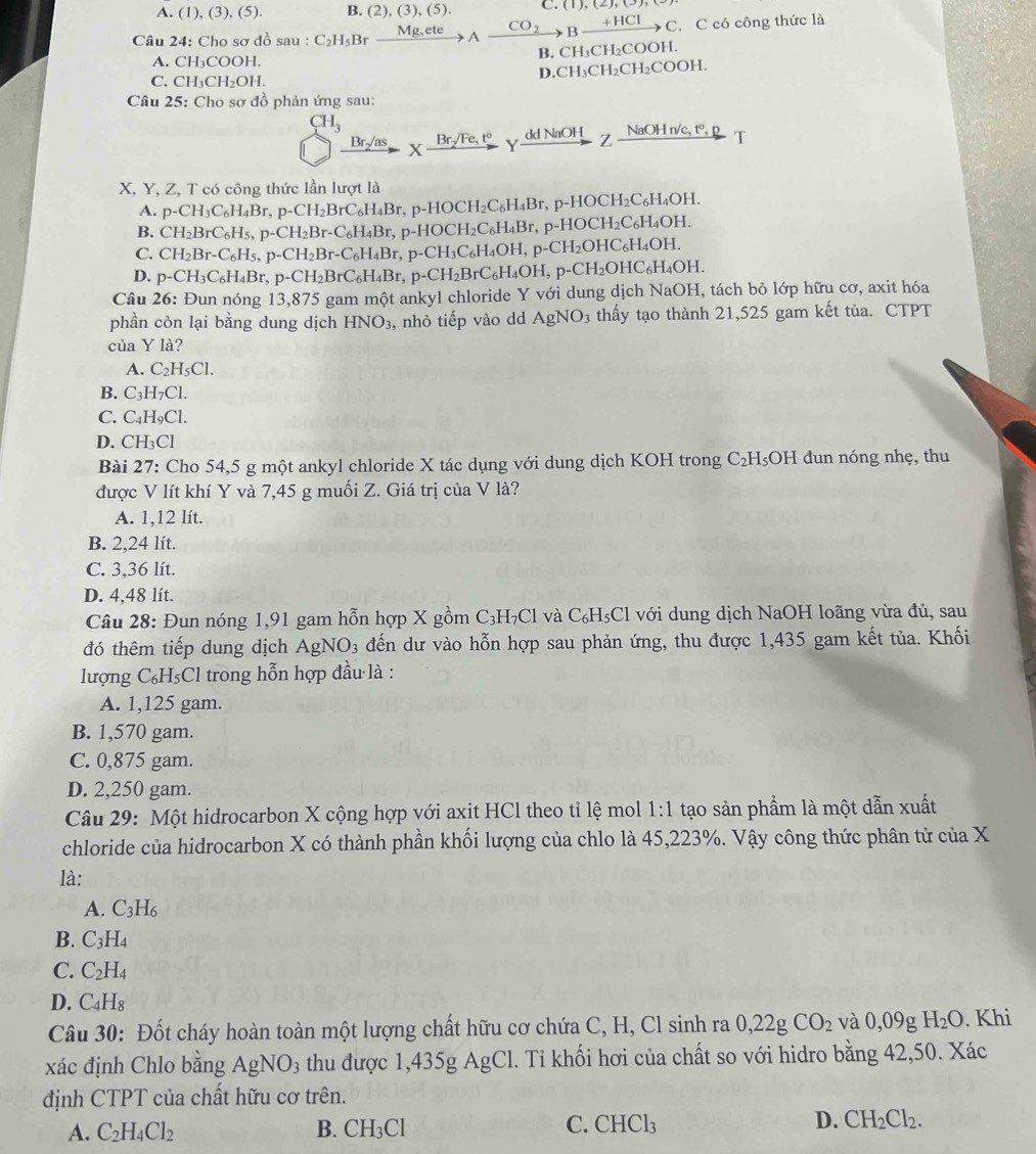 A. (1), (3), (5). B. (2),(3),(5). C. (1),(2),(3),(-
Câu 24: Cho sơ đồ sau : C_2H_5Brxrightarrow Mg,eteA CO_2 to Bxrightarrow +HClC C. C có công thức là
B. CH₃CH₂COOH.
A. CH_3COOH.
D.CH₃CH₂CH₂COOH.
C. CH_3CH_2OH.
Câu 25: Cho sơ đồ phản ứng sau:
CH_3
Br_2/8 X- rsqrt(F)e,t° Yadd NaOH  Z NaOH n/c, t°, R T
E 
X, Y, Z, T có công thức lần lượt là
A. p-CH_3C_6H_4Br,p-CH_2BrC_6H_4Br,p-HOCH_2C_6H_4Br,p-HOCH_2C_6H_4OH.
B. CH_2BrC_6H_5,p-CH_2Br-C_6H_4Br,p-HOCH_2C_6H_4Br,p-HOCH_2C_6H_4OH.
C. CH_2Br-C_6H_5,p-CH_2Br-C_6H_4Br,p-CH_3C_6H_4OH,p-CH_2OHC_6H_4OH.
D. p-CH_3C_6H_4Br,p-CH_2BrC_6H_4Br,p-CH_2BrC_6H_4OH,p-CH_2OHC_6H_4OH.
Câu 26: Đun nóng 13,875 gam một ankyl chloride Y với dung dịch NaOH, tách bỏ lớp hữu cơ, axit hóa
phần còn lại bằng dung dịch HNO_3 , nhỏ tiếp vào dd AgNO_3 thấy tạo thành 21,525 gam kết tủa. CTPT
của Y là?
A. C_2H_5Cl.
B. C_3H_7Cl.
C. C_4H_9Cl.
D. CH_3Cl
Bài 27: Cho 54,5 g một ankyl chloride X tác dụng với dung dịch KOH trong C₂H₅OH đun nóng nhẹ, thu
được V lít khí Y và 7,45 g muối Z. Giá trị của V là?
A. 1,12 lít.
B. 2,24 lít.
C. 3,36 lít.
D. 4,48 lít.
Câu 28: Đun nóng 1,91 gam hỗn hợp X gồm C₃H₇Cl và C₆H₅Cl với dung dịch NaOH loãng vừa đủ, sau
đó thêm tiếp dung dịch AgNO_3 đến dư vào hỗn hợp sau phản ứng, thu được 1,435 gam kết tủa. Khối
lượng C_6H_5C l trong hỗn hợp đầu là :
A. 1,125 gam.
B. 1,570 gam.
C. 0,875 gam.
D. 2,250 gam.
Câu 29: Một hidrocarbon X cộng hợp với axit HCl theo tỉ lệ mol 1:1 tạo sản phẩm là một dẫn xuất
chloride của hidrocarbon X có thành phần khối lượng của chlo là 45,223%. Vậy công thức phân tử của X
là:
A. C_3H_6
B. C_3H_4
C. C_2H_4
D. C_4H_8
Câu 30: Đốt cháy hoàn toàn một lượng chất hữu cơ chứa C, H, Cl sinh ra 0,22gCO_2 và 0,09g H_2O. Khi
xác định Chlo bằng AgNO_3 thu được 1,435g AgCl. Tỉ khối hơi của chất so với hidro bằng 42,50. Xác
định CTPT của chất hữu cơ trên.
A. C_2H_4Cl_2 B. CH_3Cl C. CHCl_3 D. CH_2Cl_2.