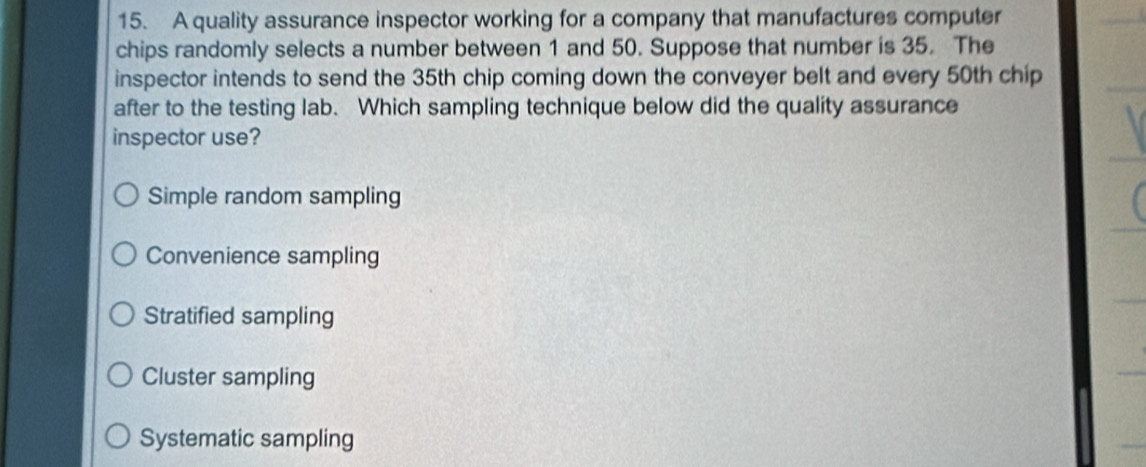 A quality assurance inspector working for a company that manufactures computer
chips randomly selects a number between 1 and 50. Suppose that number is 35. The
inspector intends to send the 35th chip coming down the conveyer belt and every 50th chip
after to the testing lab. Which sampling technique below did the quality assurance
inspector use?
Simple random sampling
Convenience sampling
Stratified sampling
Cluster sampling
Systematic sampling