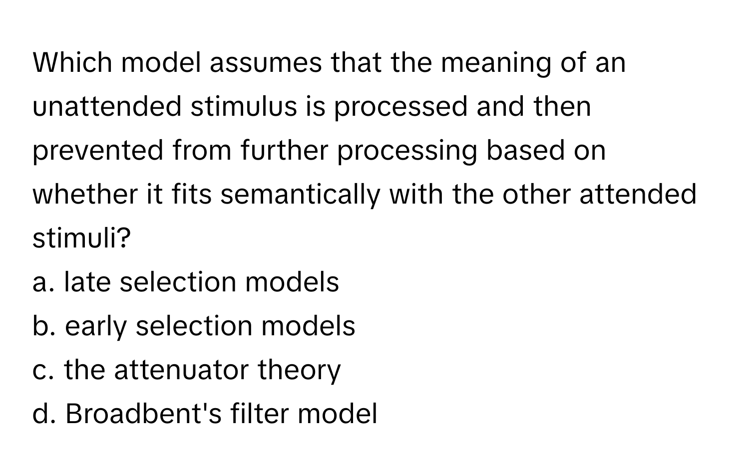 Which model assumes that the meaning of an unattended stimulus is processed and then prevented from further processing based on whether it fits semantically with the other attended stimuli?

a. late selection models
b. early selection models
c. the attenuator theory
d. Broadbent's filter model