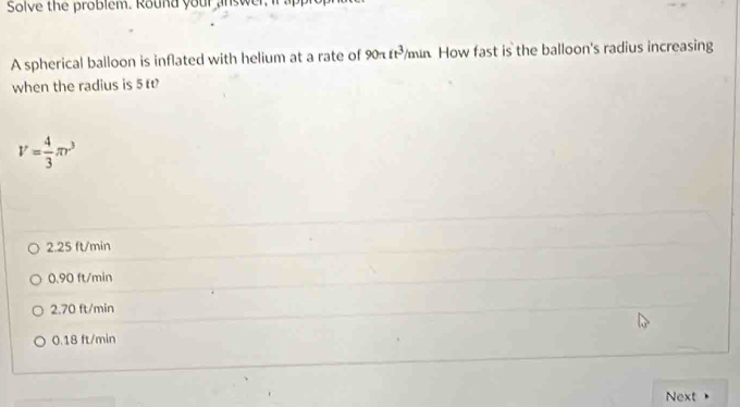 Solve the problem. Round your answer I
A spherical balloon is inflated with helium at a rate of 90π it^3/ x mín How fast is the balloon's radius increasing
when the radius is 5 t
V= 4/3 π r^3
2.25 ft/min
0.90 ft/min
2.70 ft/min
0.18 ft/min
Next