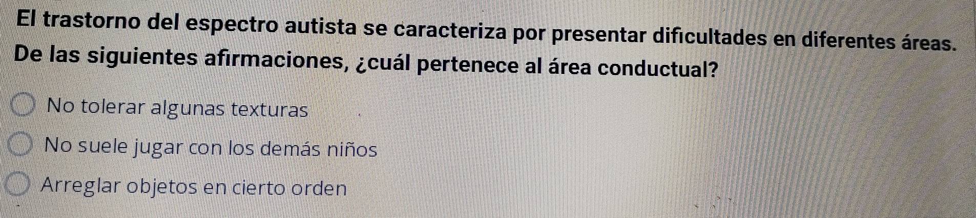 El trastorno del espectro autista se caracteriza por presentar dificultades en diferentes áreas.
De las siguientes afirmaciones, ¿cuál pertenece al área conductual?
No tolerar algunas texturas
No suele jugar con los demás niños
Arreglar objetos en cierto orden
