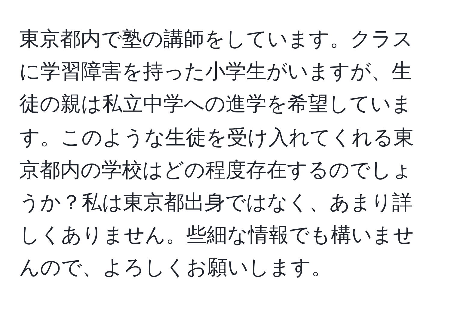 東京都内で塾の講師をしています。クラスに学習障害を持った小学生がいますが、生徒の親は私立中学への進学を希望しています。このような生徒を受け入れてくれる東京都内の学校はどの程度存在するのでしょうか？私は東京都出身ではなく、あまり詳しくありません。些細な情報でも構いませんので、よろしくお願いします。