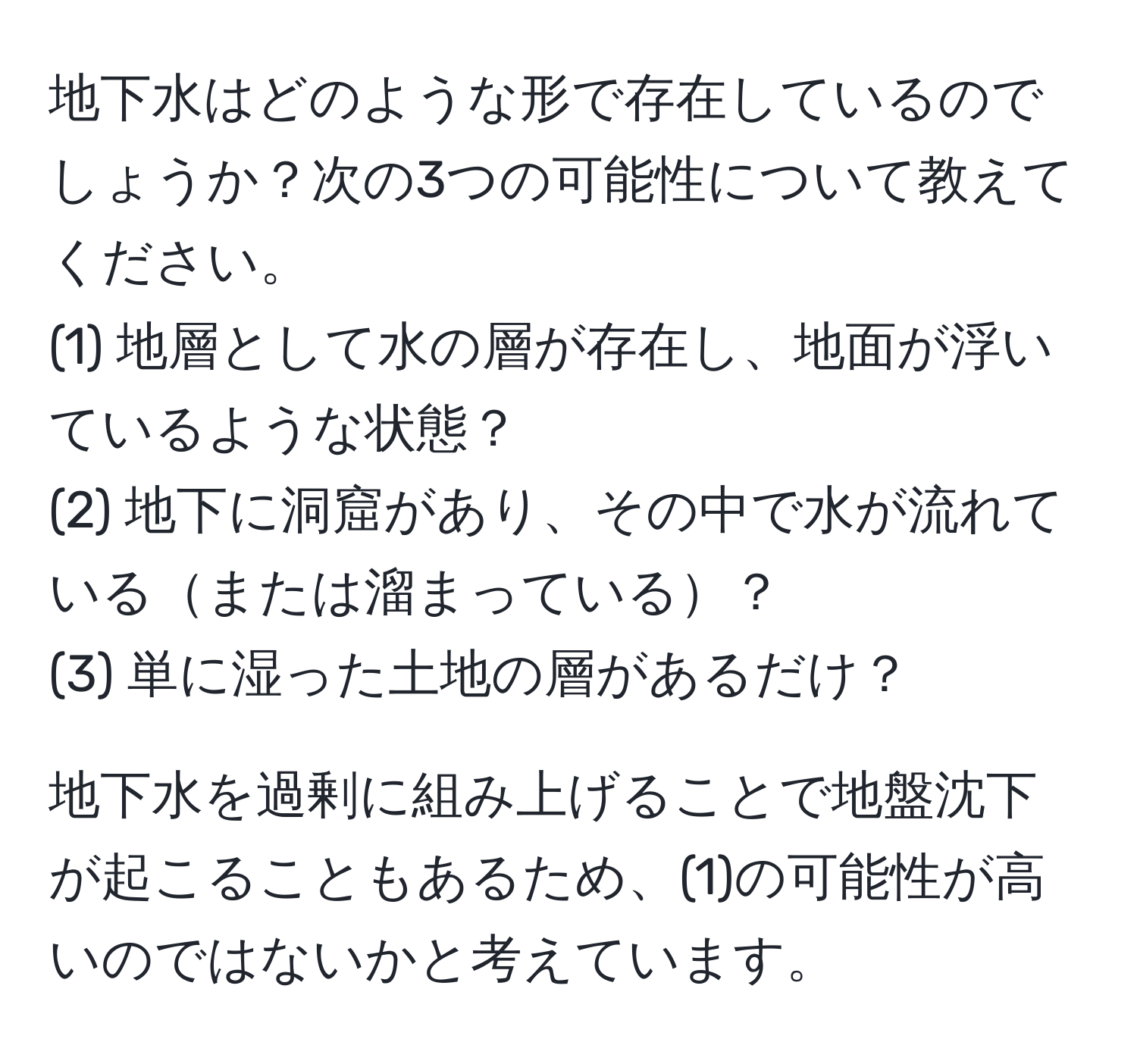 地下水はどのような形で存在しているのでしょうか？次の3つの可能性について教えてください。  
(1) 地層として水の層が存在し、地面が浮いているような状態？  
(2) 地下に洞窟があり、その中で水が流れているまたは溜まっている？  
(3) 単に湿った土地の層があるだけ？

地下水を過剰に組み上げることで地盤沈下が起こることもあるため、(1)の可能性が高いのではないかと考えています。