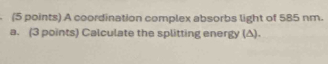 A coordination complex absorbs light of 585 nm. 
a. (3 points) Calculate the splitting energy (Δ).