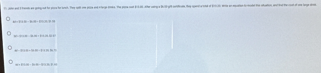 John and 3 friends are going out for pizza for lunch. They split one pizza and 4 large drinks. The pizza cost $13.00. After using a $6.00 gift certificate, they spend a total of $13.20. Write an equation to model this situation, and find the cost of one large drink.
4d+$13.00-$6.00=$13.20; $1.55
3d+$13.00-$6.00=$13.20, $2.07
4d-$13.00+$6.00=$13.20, $6.73
4d+513.00-$600=$13.20, $11.60