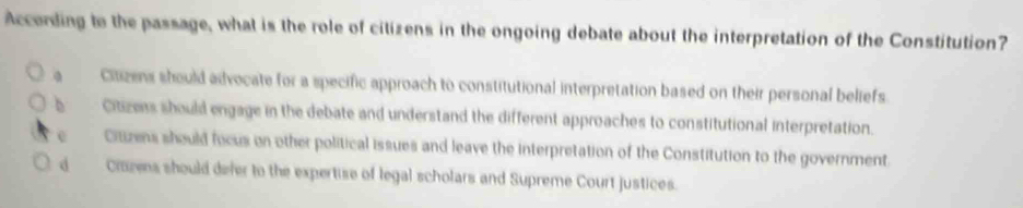 According to the passage, what is the role of citizens in the ongoing debate about the interpretation of the Constitution?
a Citizens should advocate for a specific approach to constitutional interpretation based on their personal beliefs.
b Citizess should engage in the debate and understand the different approaches to constitutional interpretation.
e Citizens should focus on other political issues and leave the interpretation of the Constitution to the government.
d Crazens should defer to the expertise of legal scholars and Supreme Court justices.