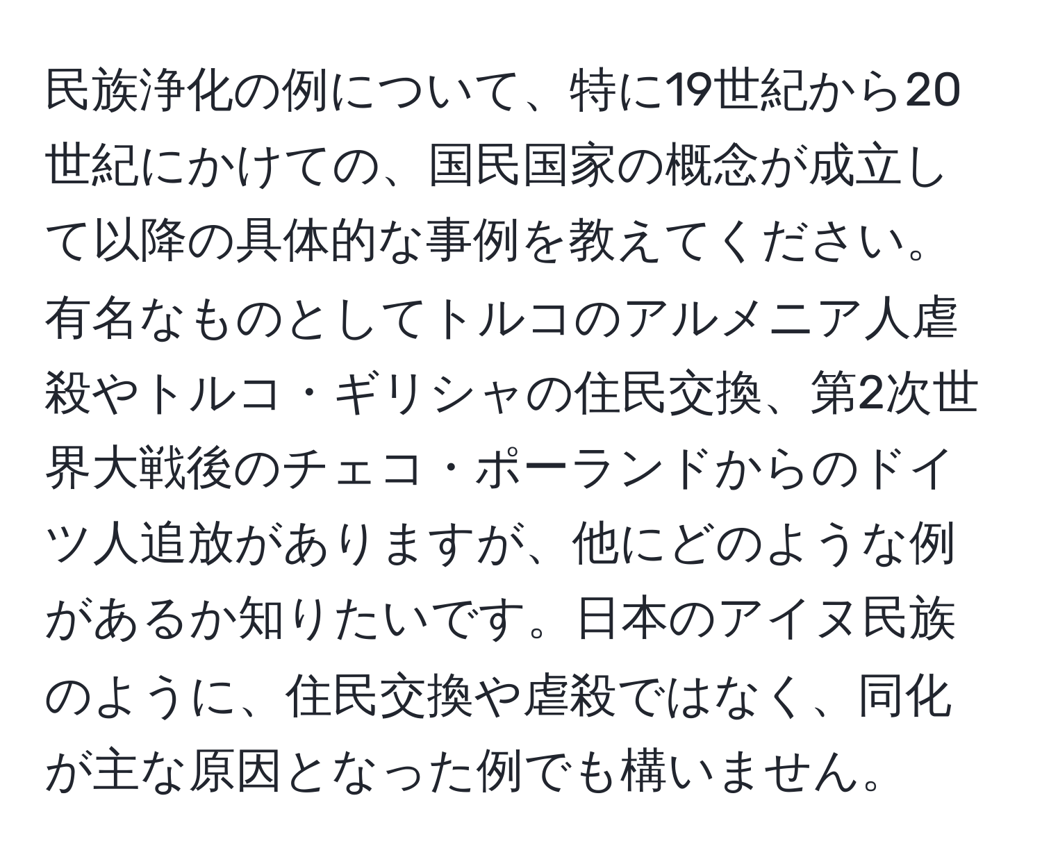 民族浄化の例について、特に19世紀から20世紀にかけての、国民国家の概念が成立して以降の具体的な事例を教えてください。有名なものとしてトルコのアルメニア人虐殺やトルコ・ギリシャの住民交換、第2次世界大戦後のチェコ・ポーランドからのドイツ人追放がありますが、他にどのような例があるか知りたいです。日本のアイヌ民族のように、住民交換や虐殺ではなく、同化が主な原因となった例でも構いません。