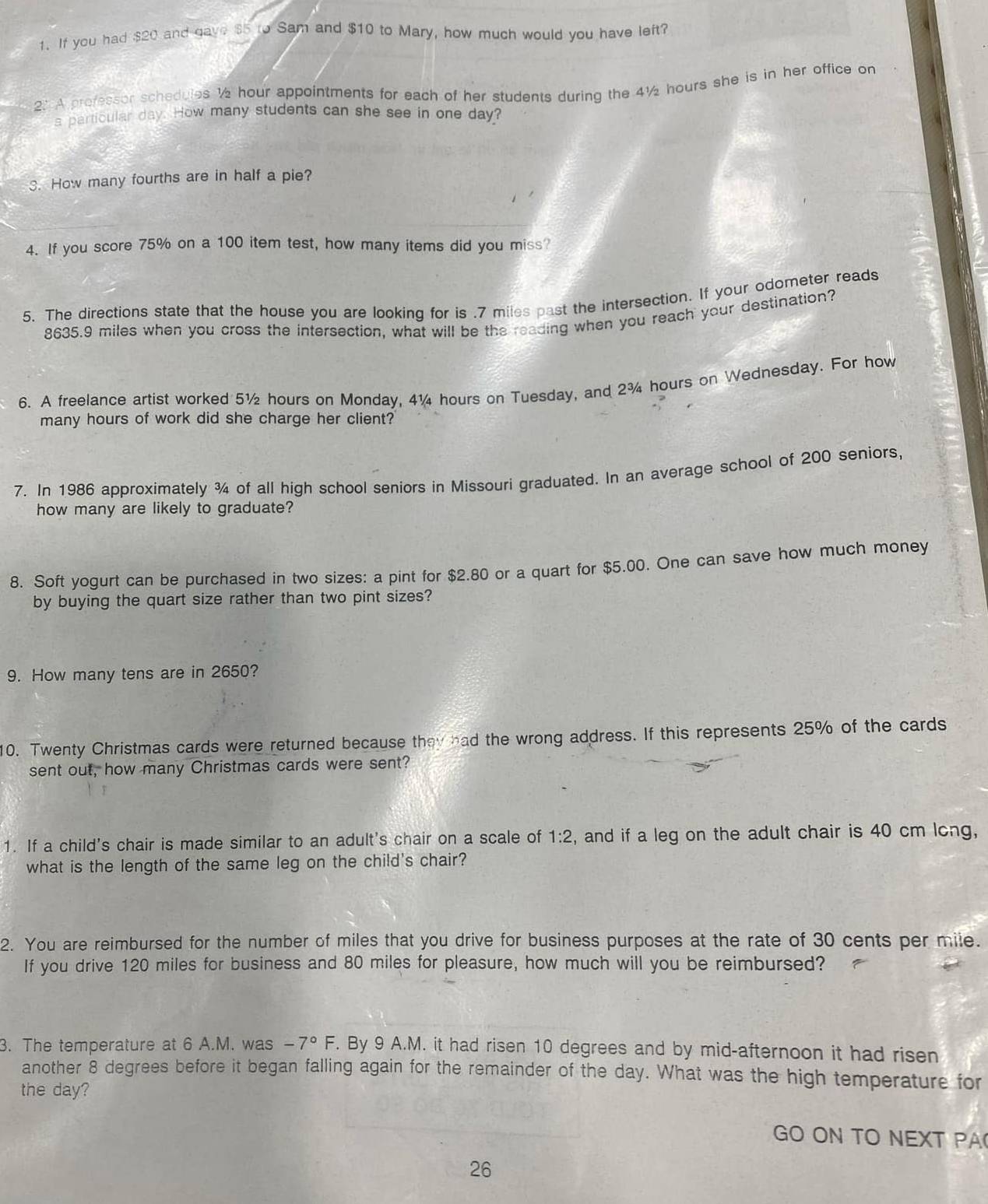 If you had $20 and gave $5 to Sam and $10 to Mary, how much would you have left? 
2: A professor schedules ½ hour appointments for each of her students during the 4½ hours she is in her office on 
a particular day. How many students can she see in one day? 
3. How many fourths are in half a pie? 
4. If you score 75% on a 100 item test, how many items did you miss? 
5. The directions state that the house you are looking for is . 7 miles past the intersection. If your odometer reads
8635.9 miles when you cross the intersection, what will be the reading when you reach your destination? 
6. A freelance artist worked 5½ hours on Monday, 4¼ hours on Tuesday, and 2¾ hours on Wednesday. For how 
many hours of work did she charge her client? 
7. In 1986 approximately ¾ of all high school seniors in Missouri graduated. In an average school of 200 seniors, 
how many are likely to graduate? 
8. Soft yogurt can be purchased in two sizes: a pint for $2.80 or a quart for $5.00. One can save how much money 
by buying the quart size rather than two pint sizes? 
9. How many tens are in 2650? 
10. Twenty Christmas cards were returned because they had the wrong address. If this represents 25% of the cards 
sent out, how many Christmas cards were sent? 
1. If a child's chair is made similar to an adult's chair on a scale of 1:2 , and if a leg on the adult chair is 40 cm long, 
what is the length of the same leg on the child's chair? 
2. You are reimbursed for the number of miles that you drive for business purposes at the rate of 30 cents per mile. 
If you drive 120 miles for business and 80 miles for pleasure, how much will you be reimbursed? 
3. The temperature at 6 A.M. was -7°F. By 9 A.M. it had ri sen 10 degrees and by mid-afternoon it had risen 
another 8 degrees before it began falling again for the remainder of the day. What was the high temperature for 
the day? 
GO ON TO NEXT PA
26