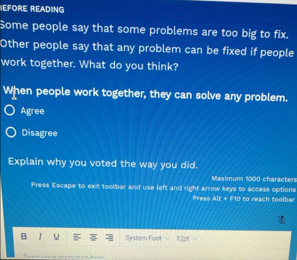 EFORE READING
Some people say that some problems are too big to fix.
Other people say that any problem can be fixed if people
work together. What do you think?
When people work together, they can solve any problem.
Agree
Disagree
Explain why you voted the way you did.
Maximum 1000 characters
Press Escape to exit toolbar and use left and right arrow keys to access options
Press Alt+F10 to reach toolbar
B I u System Font ` 12pt
Tuna vour raenon ça bara