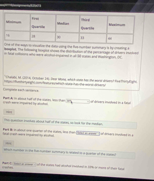 ses/41119/assignments/525473 
visualize the data using the five-number summary is by creating a 
boxplot. The following boxplot shows the distribution of the percentage of drivers involved 
in fatal collisions who were alcohol-impaired in all 50 states and Washington, DC. 
*Chalabi, M. (2014, October 24). Dear Mona, which state has the worst drivers? FiveThirtyEight. 
https://fivethirtyeight.com/features/which-state-has-the-worst-drivers/ 
Complete each sentence. 
Part A: in about half of the states, less than 30% of drivers involved in a fatal 
crash were impaired by alcohol. 
Hint 
This question involves about half of the states, so look for the median. 
Part B: in about one quarter of the states, less than (Select an answer √ of drivers involved in a 
fatal crash were impaired by alcohol. 
Hint 
Which number in the five-number summary is related to a quarter of the states? 
Part C: Select an answer - of the states had alcohol involved in 33% or more of their fatal 
crashes.