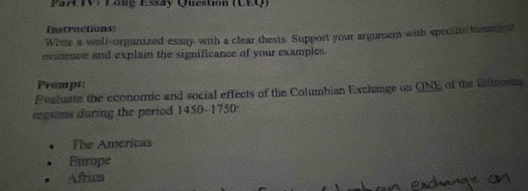 Part IV: Long Essay Question (LEQ)
Instractions:
Write a well-organized essay with a clear thesis. Support your argument with specific historge
evidence and explain the significance of your examples.
Prompt
Pvaluate the economic and social effects of the Columbian Exchange on ONE of the followng
cemions during the period 1450-1750:
The Americas
Furope
Africa