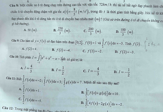 6
3
3
Câu 8: Một chiếc xe ô tô đang chạy trên đường cao tốc với vận tốc 72km / h thì tài xế bất ngờ đạp phanh làm ch
chiếc ô tô chuyển động chậm với gia tốc a(t)=- 8/5 t(m/s^2) , trong đó t là thời gian tính bằng giây. Hỏi kể từ kh
đạp phanh đến khi ô tô dừng hằn thì ô tô di chuyển bao nhiêu mét (m)? (Giả sử trên đường ô tô di chuyển không có
gì bắt thường).
A. 50(m). B.  250/3 (m). C.  200/3 (m). D.  100/3 (m).
Câu 9: Cho hàm số y=f(x) có đạo hàm trên đoạn [0;2],f(0)=1 và ∈tlimits _0^(2f'(x)dx=-3. Tính f(2).
A. f(2)=4. B. f(2)=-4. C. f(2)=-2. D. f(2)=-3.
Câu 10: Tích phân I=∈tlimits _(-1)^1|x^3)+x^2-x-1|dx có giá trị là:
A. I= 4/3  B. I= 1/2  C. I=- 4/3  D. I=- 1/2 
Câu 11: Biết . Mệnh đề nào sau đây sai?
A. frac  2/3a -2) 1/2 f(x)dx=3, 1/2 g(x)h(x)dx=3.frac  1/2 f(x)dx=3. B. ∈tlimits _1^4[f(x)+g(x)]dx=10.
C.
D. ∈tlimits [4f(x)-2g(x)]dx=-2.
Câu 12: Trong mặt phẳng tọa độ (