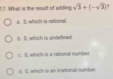 What is the result of adding sqrt(3)+(-sqrt(3)) 7
a. 3, which is rational.
b. O, which is undefined.
c. 0, which is a rational number.
d 0, which is an irrational number.