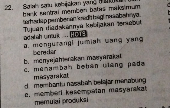 Salah satu kebijakan yang ailakukan
bank sentral memberi batas maksimum a
terhadap pemberian kredit bagi nasabahnya.
Tujuan diadakannya kebijakan tersebut
adalah untuk .... HOTS
a. mengurangi jumlah uang yang
beredar
b. menyejahterakan masyarakat
c. menambah beban utang pada
masyarakat
d. membantu nasabah belajar menabung
e. memberi kesempatan masyarakat
memulai produksi