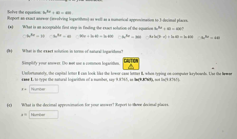 Solve the equation: 9e^(8x)+40=400. 
Report an exact answer (involving logarithms) as well as a numerical approximation to 3 decimal places.
(a) What is an acceptable first step in finding the exact solution of the equation 9e^(8x)+40=400 ?
9e^(8x)=10 9e^(8x)=40 90x+ln 40=ln 400 9e^(8x)=360 8xln (9· e)+ln 40=ln 400 9e^(8x)=440
(b) What is the exact solution in terms of natural logarithms?
Simplify your answer. Do not use a common logarithm. CAUTION
Unfortunately, the capital letter I can look like the lower case lettter L when typing on computer keyboards. Use the Iower
case L to type the natural logarithm of a number, say 9.8765, as In (9.8765), not In(9.8765).
x= Number
(c) What is the decimal approximation for your answer? Report to three decimal places.
xapprox Number