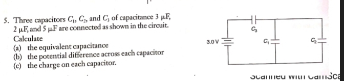 Three capacitors C_1,C_2, and C_3 of capacitance 3 µF,
2u1 and 5 μF are connected as shown in the circuit.
Calculate 
(a) the equivalent capacitance
(b) the potential difference across each capacitor
(c) the charge on each capacitor.
Scanned with CamSca