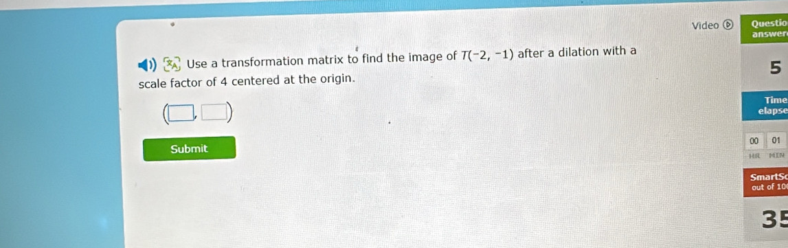 Video Questio 
answer 
) Use a transformation matrix to find the image of T(-2,-1) after a dilation with a 
scale factor of 4 centered at the origin. 5 
Time 
elapse 
00 01 
Submit 
HR MLN 
martS 
out of 10 
35