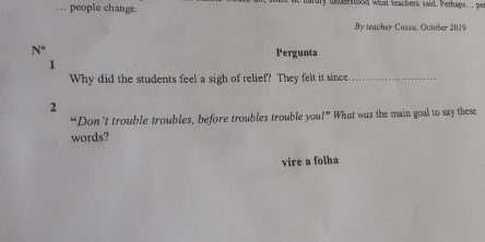 … people change. hardly unsertood what teachers said. Perhaps.. pe 
By teacher Cossa, October 2019 
N° Pergunta 
1 
Why did the students feel a sigh of relief? They felt it since_ 
2 
“Don’t trouble troubles, before troubles trouble you!” What was the main goal to say these 
words? 
vire a folha