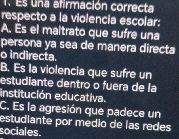 Es una afirmación correcta
respecto a la violencia escolar:
A. Es el maltrato que sufre una
persona ya sea de manera directa
o indirecta.
B. Es la violencia que sufre un
estudiante dentro o fuera de la
institución educativa.
C. Es la agresión que padece un
estudiante por medio de las redes
sociales.