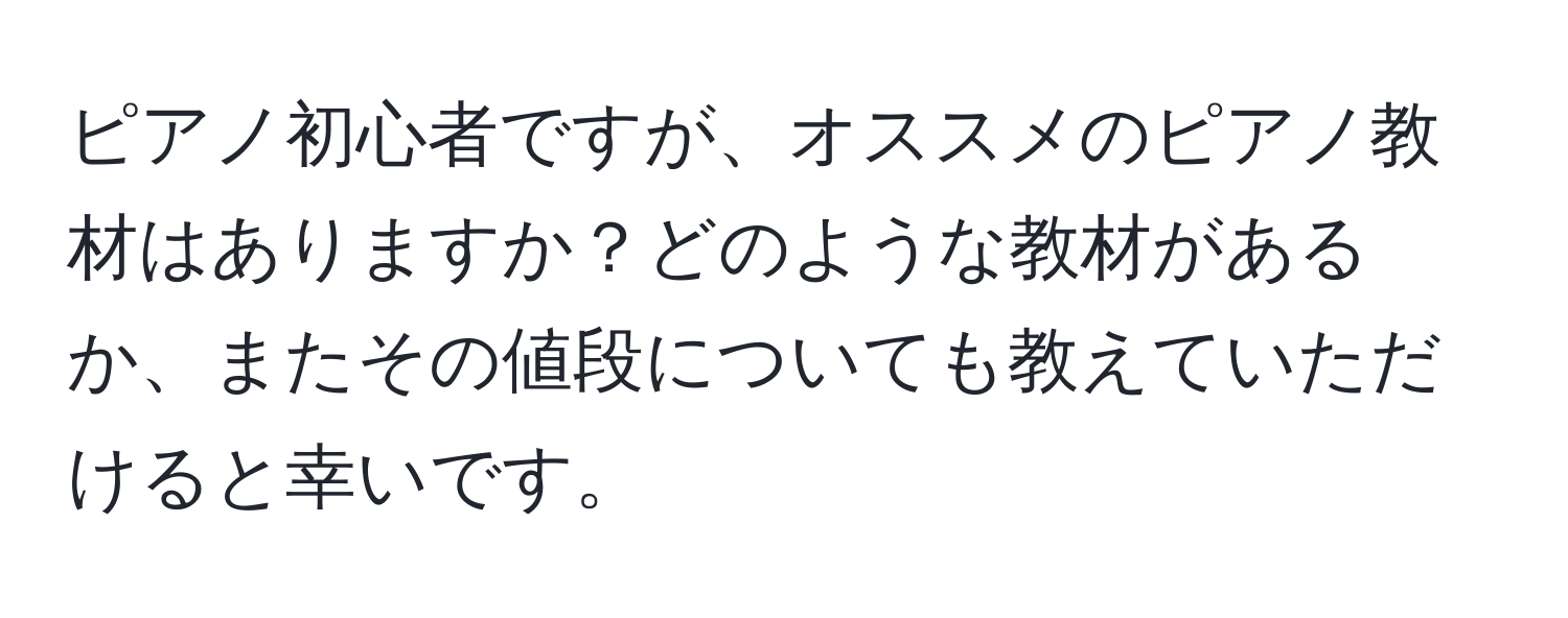 ピアノ初心者ですが、オススメのピアノ教材はありますか？どのような教材があるか、またその値段についても教えていただけると幸いです。