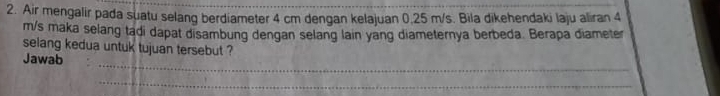 Air mengalir pada suatu selang berdiameter 4 cm dengan kelajuan 0.25 m/s. Bila dikehendaki laju aliran 4
m/s maka selang tadi dapat disambung dengan selang lain yang diameternya berbeda. Berapa diameter 
selang kedua untuk tujuan tersebut ? 
_ 
Jawab 
_