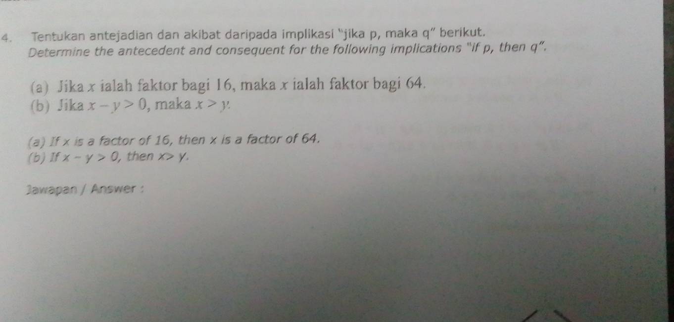 Tentukan antejadian dan akibat daripada implikasi “jika p, maka q ” berikut. 
Determine the antecedent and consequent for the following implications “if p, then q ”. 
(a) Jika x ialah faktor bagi 16, maka x ialah faktor bagi 64. 
(b) Jika x-y>0 , maka x>y
(a) If x is a factor of 16, then x is a factor of 64. 
(b)If x-y>0 , then x y. 
Jawapan / Answer :