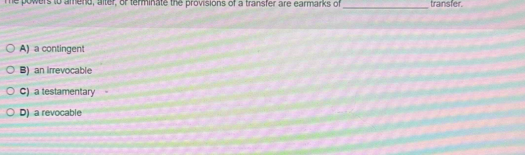 me powers to amend, alter, or terminate the provisions of a transfer are earmarks of _transfer.
A) a contingent
B) an irrevocable
C) a testamentary
D) a revocable