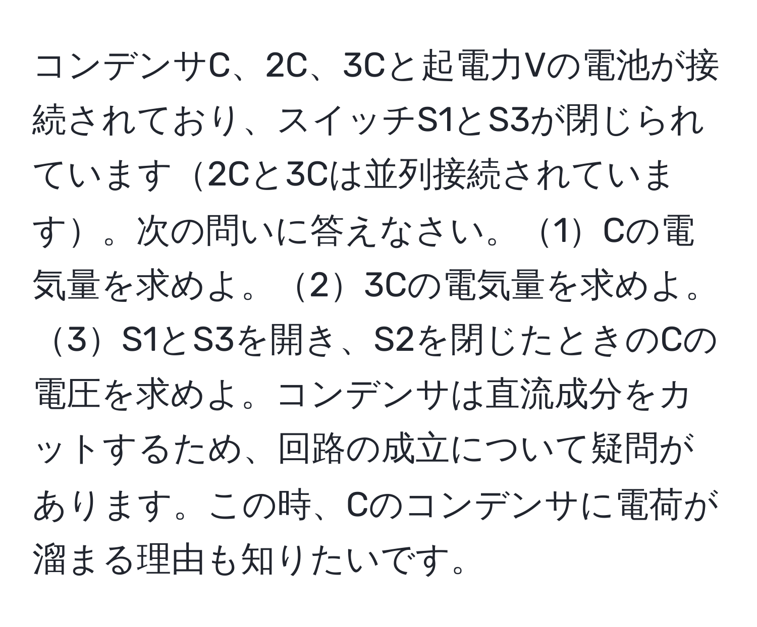 コンデンサC、2C、3Cと起電力Vの電池が接続されており、スイッチS1とS3が閉じられています2Cと3Cは並列接続されています。次の問いに答えなさい。1Cの電気量を求めよ。23Cの電気量を求めよ。3S1とS3を開き、S2を閉じたときのCの電圧を求めよ。コンデンサは直流成分をカットするため、回路の成立について疑問があります。この時、Cのコンデンサに電荷が溜まる理由も知りたいです。