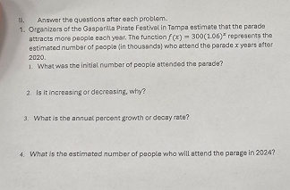 Answer the questions after each problem. 
1. Organizers of the Gasparilla Pirate Festival in Tampa estimate that the parade represents the 
attracts more people each year. The function f(x)=300(1.06)^x
estimated number of people (in thousands) who attend the parade x years after
2020 1. What was the initial number of people attended the parade? 
2. Is it increasing or decreasing, why? 
3. What is the annual percent growth or decay rate? 
4. What is the estimeted number of people who will attend the parage in 2024?