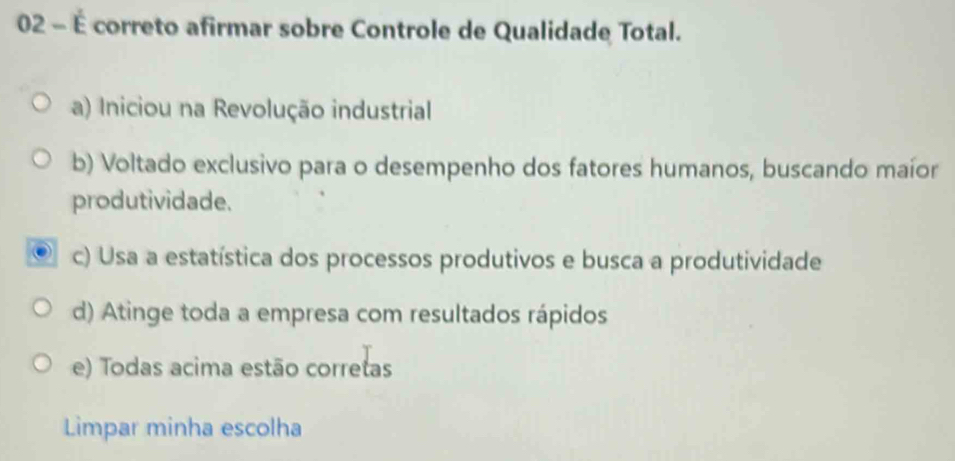 02 - É correto afirmar sobre Controle de Qualidade Total.
a) Iniciou na Revolução industrial
b) Voltado exclusivo para o desempenho dos fatores humanos, buscando maíor
produtividade.
c) Usa a estatística dos processos produtivos e busca a produtividade
d) Atinge toda a empresa com resultados rápidos
e) Todas acima estão corretas
Limpar minha escolha