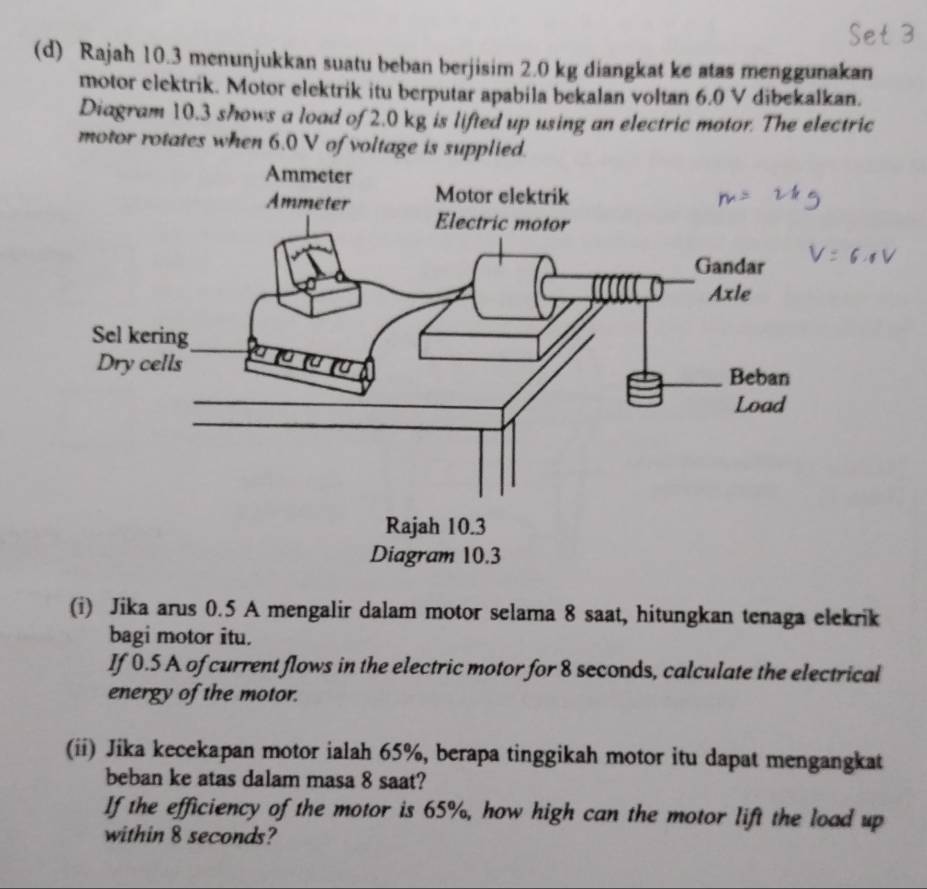 Rajah 10.3 menunjukkan suatu beban berjisim 2.0 kg diangkat ke atas menggunakan 
motor elektrik. Motor elektrik itu berputar apabila bekalan voltan 6.0 V dibekalkan. 
Diagram 10.3 shows a load of 2.0 kg is lifted up using an electric motor. The electric 
motor rotates when 6.0 V of voltage is supplied. 
(i) Jika arus 0.5 A mengalir dalam motor selama 8 saat, hitungkan tenaga elekrik 
bagi motor itu. 
If 0.5 A of current flows in the electric motor for 8 seconds, calculate the electrical 
energy of the motor. 
(ii) Jika kecekapan motor ialah 65%, berapa tinggikah motor itu dapat mengangkat 
beban ke atas dalam masa 8 saat? 
If the efficiency of the motor is 65%, how high can the motor lift the load up 
within 8 seconds?