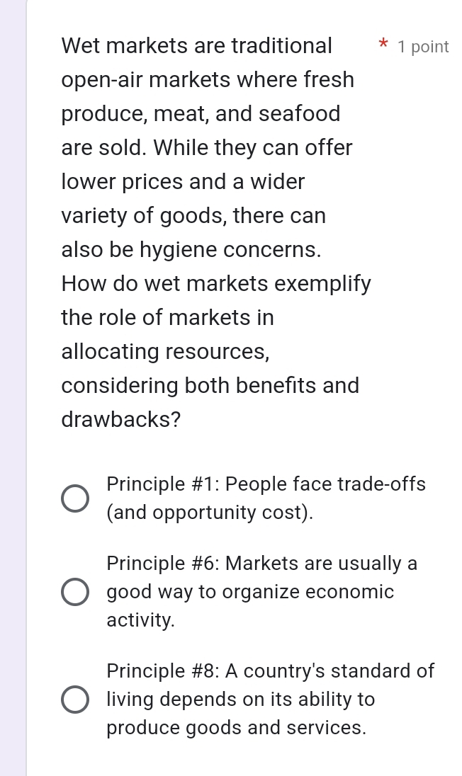 Wet markets are traditional 1 point
open-air markets where fresh
produce, meat, and seafood
are sold. While they can offer
lower prices and a wider
variety of goods, there can
also be hygiene concerns.
How do wet markets exemplify
the role of markets in
allocating resources,
considering both benefits and
drawbacks?
Principle #1: People face trade-offs
(and opportunity cost).
Principle #6: Markets are usually a
good way to organize economic
activity.
Principle #8: A country's standard of
living depends on its ability to
produce goods and services.