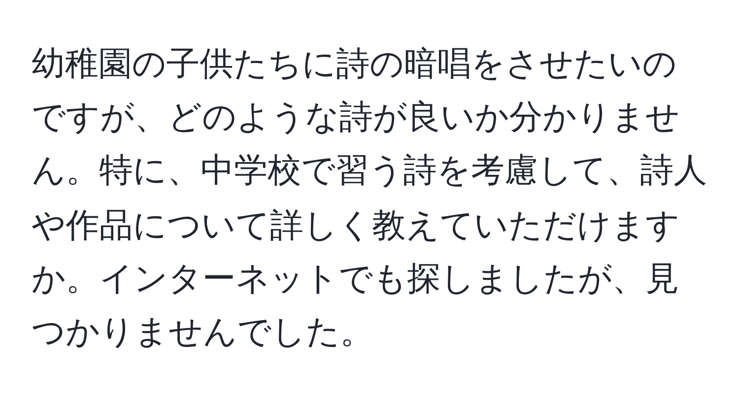 幼稚園の子供たちに詩の暗唱をさせたいのですが、どのような詩が良いか分かりません。特に、中学校で習う詩を考慮して、詩人や作品について詳しく教えていただけますか。インターネットでも探しましたが、見つかりませんでした。