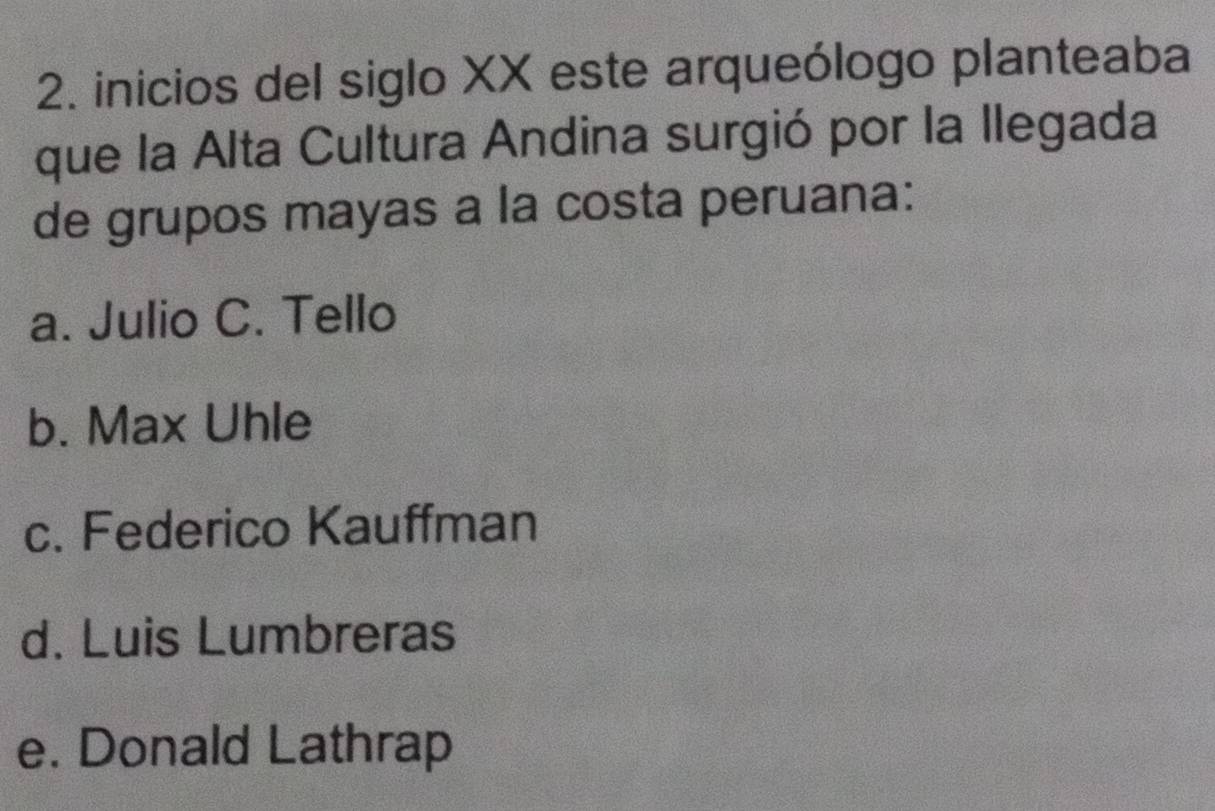 inicios del siglo XX este arqueólogo planteaba
que la Alta Cultura Andina surgió por la llegada
de grupos mayas a la costa peruana:
a. Julio C. Tello
b. Max Uhle
c. Federico Kauffman
d. Luis Lumbreras
e. Donald Lathrap