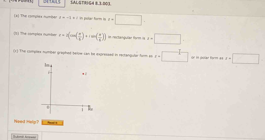 DETAILS SALGTRIG4 8.3.003. 
(a) The complex number z=-1+i in polar form is z=□. 
(b) The complex number z=2(cos ( π /6 )+isin ( π /6 )) in rectangular form is z=□. 
(c) The complex number graphed below can be expressed in rectangular form as z=□ or in polar form as z=□. 
Need Help? Read It 
Submit Answer