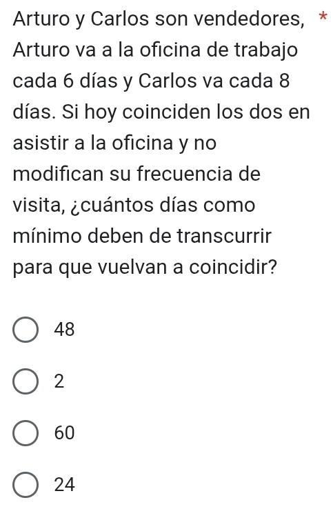 Arturo y Carlos son vendedores, *
Arturo va a la oficina de trabajo
cada 6 días y Carlos va cada 8
días. Si hoy coinciden los dos en
asistir a la oficina y no
modifican su frecuencia de
visita, ¿cuántos días como
mínimo deben de transcurrir
para que vuelvan a coincidir?
48
2
60
24