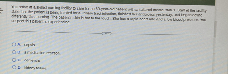 You arrive at a skilled nursing facility to care for an 89-year-old patient with an altered mental status. Staff at the facility
state that the patient is being treated for a urinary tract infection, finished her antibiotics yesterday, and began acting
differently this morning. The patient's skin is hot to the touch. She has a rapid heart rate and a low blood pressure. You
suspect this patient is experiencing:
A. sepsis.
B. a medication reaction.
C. dementia.
D. kidney failure.