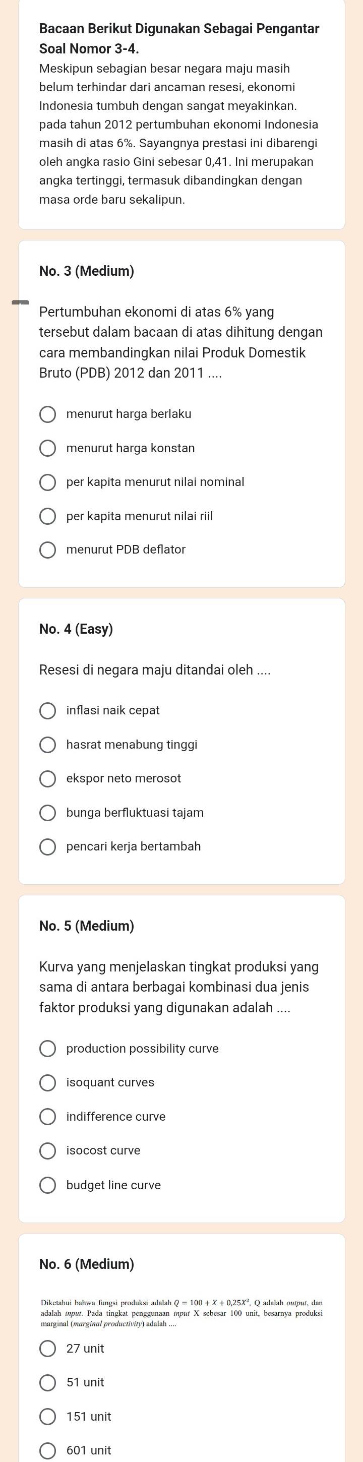 Bacaan Berikut Digunakan Sebagai Pengantar
Soal Nomor 3-4.
Meskipun sebagian besar negara maju masih
belum terhindar dari ancaman resesi, ekonom
Indonesia tumbuh dengan sangat meyakinkan.
pada tahun 2012 pertumbuhan ekonomi Indonesia
masih di atas 6%. Sayangnya prestasi ini dibarengi
oleh angka rasio Gini sebesar 0,41. Ini merupakan
angka tertinggi, termasuk dibandingkan dengan
masa orde baru sekalipun.
No. 3 (Medium)
Pertumbuhan ekonomi di atas 6% yang
tersebut dalam bacaan di atas dihitung dengan
cara membandingkan nilai Produk Domestik
Bruto (PDB) 2012 dan 2011 ....
menurut harga konstan
per kapita menurut nilai nomina
per kapita menurut nilai riil
menurut PDB deflato
No. 4 (Easy)
Resesi di negara maju ditandai oleh ....
inflasi naik cepat
hasrat menabung tinggi
ekspor neto merosot
bunga berfluktuasi tajam
pencari kerja bertambah
No. 5 (Medium)
Kurva yang menjelaskan tingkat produksi yang
sama di antara berbagai kombinasi dua jenis
faktor produksi yang digunakan adalah ....
production possibility curve
isoquant curves
indifference curve
isocost curve
budget line curve
No. 6 (Medium)
adalah input. Pada tingkat penggunaan input X sebesar 100 unit, besarnya produksi
27 unit
51 unit
151 unit
601 unit