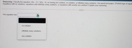 Reasoning Clasify the equation. 4 45x-72=9(5x-8) , as having one solution, so solution, arisfimitely mary solutiees. Use pencil and paper. Of which sype of equat
Equations with no solutions, equations with imfinitely many solutions, or equations with exactly one solation? Explain your reasontn
The equetias hss
no solution.
isfinitely mary solution
one salution