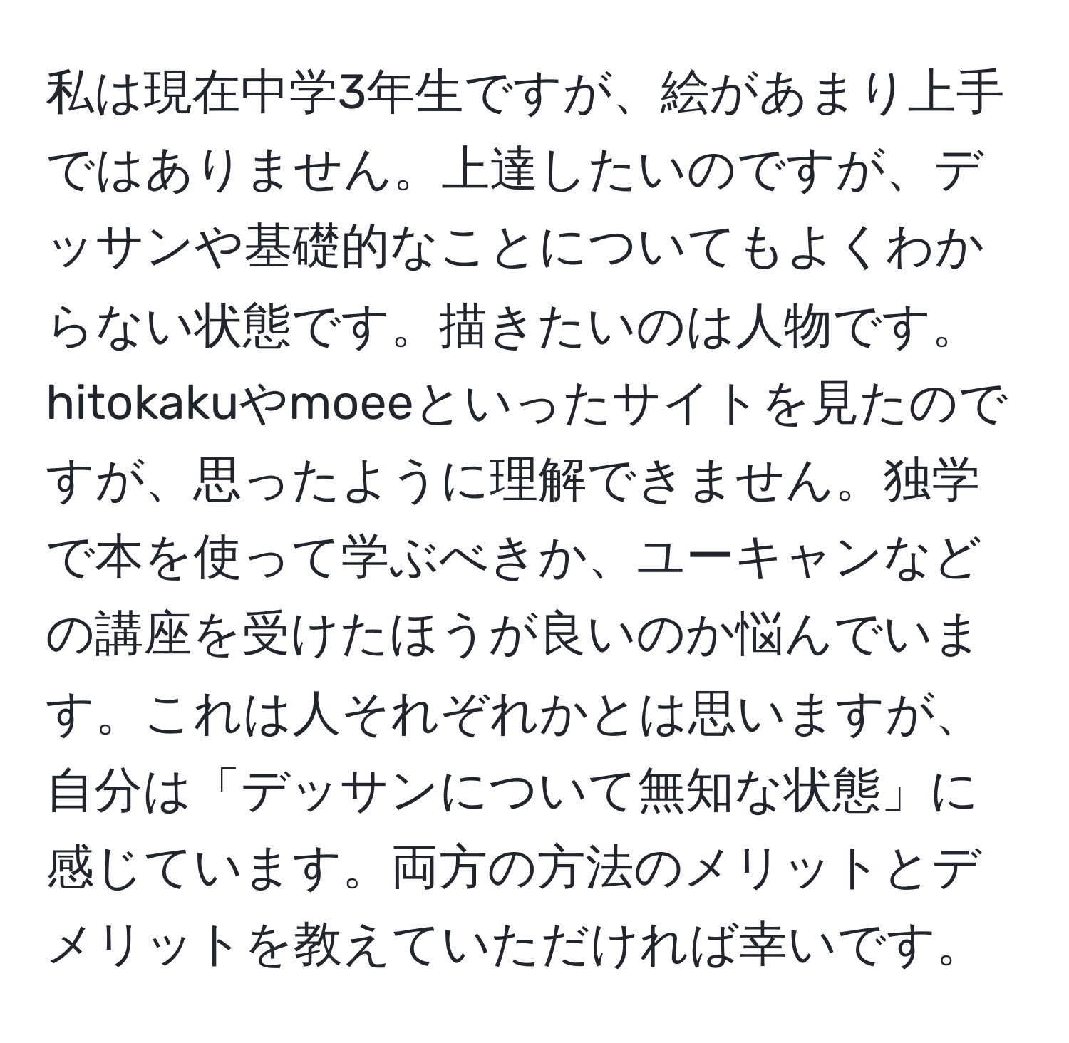 私は現在中学3年生ですが、絵があまり上手ではありません。上達したいのですが、デッサンや基礎的なことについてもよくわからない状態です。描きたいのは人物です。hitokakuやmoeeといったサイトを見たのですが、思ったように理解できません。独学で本を使って学ぶべきか、ユーキャンなどの講座を受けたほうが良いのか悩んでいます。これは人それぞれかとは思いますが、自分は「デッサンについて無知な状態」に感じています。両方の方法のメリットとデメリットを教えていただければ幸いです。