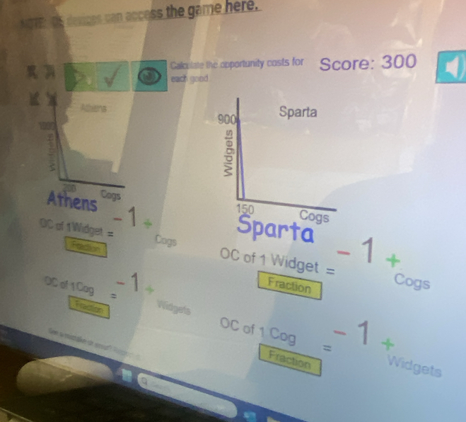 NOTE Os desices can access the game here. 
Calculate the opportunity costs for Score: 300
each good. 
Allans 
< 
Athens  -1+
Cogs
-1+
OC of 1 Widget = Cogs _∩ C of 1 Widget = 

Peaction Fraction 
Cogs 
OD of 1Cag= -1+ 1
Fraction 
'ee a mitake de er"
-1+
OC of 1 Cog= Widgets 
Fraction